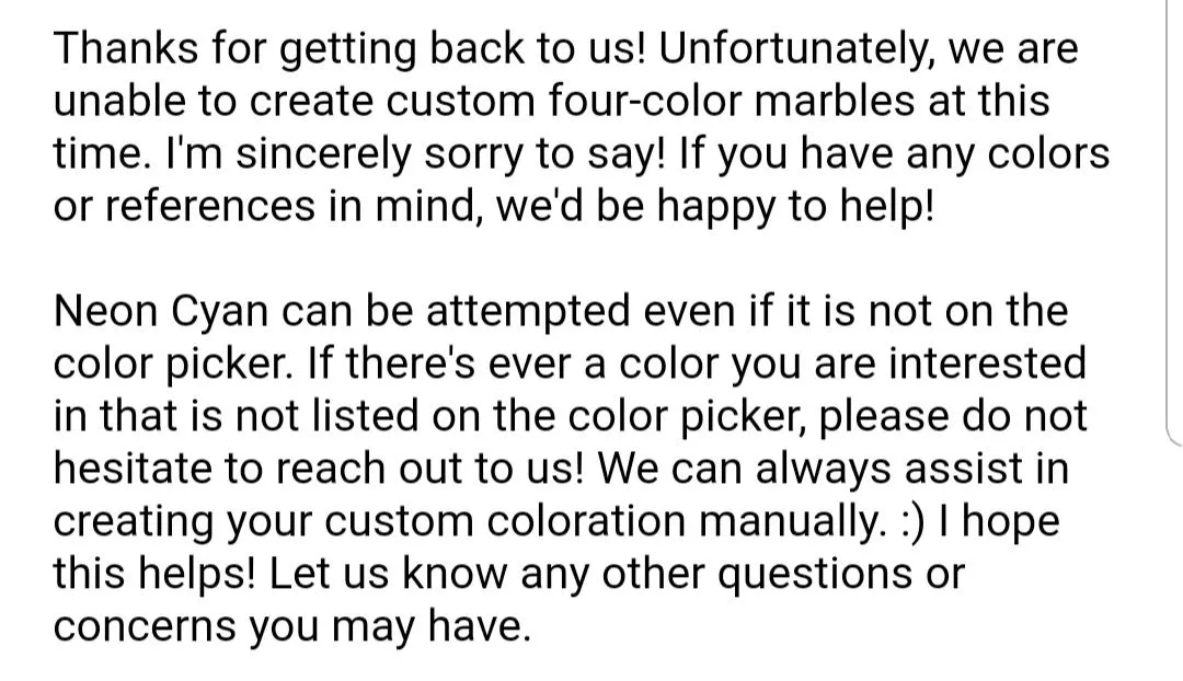 For those wondering for upcoming customs: four-color custom marbles are not available at this time, and any color not in the color picker can be attempted! posted by skrooker