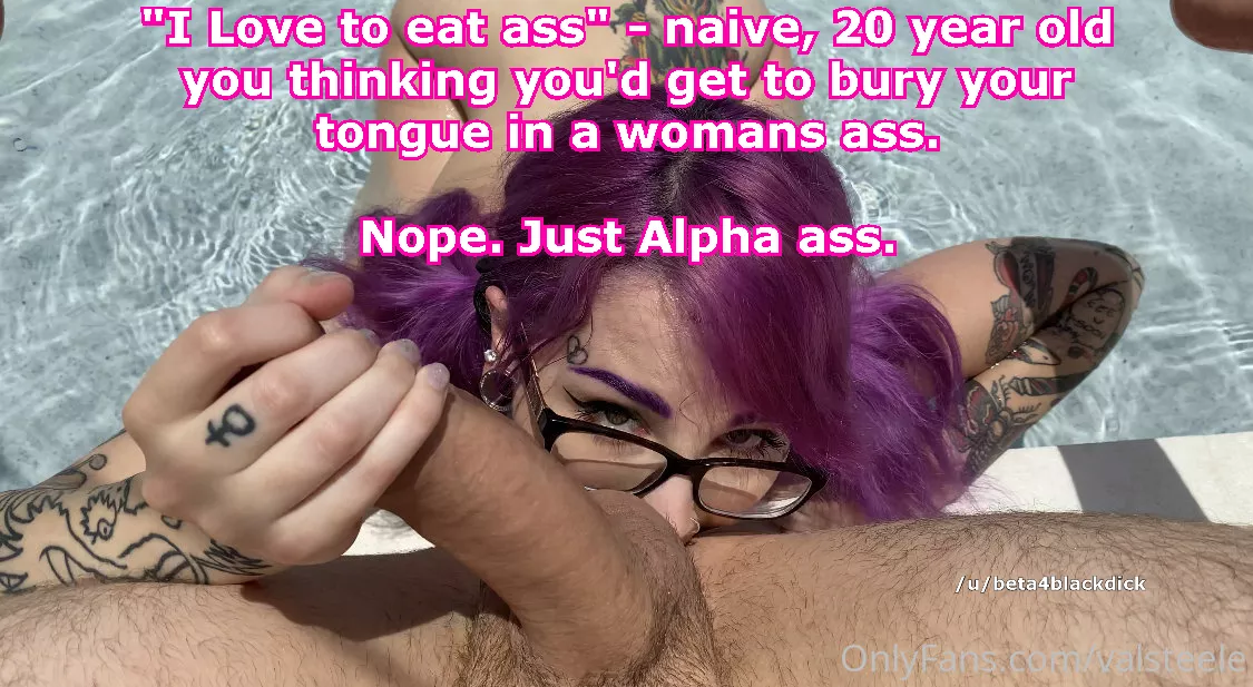 You were so naive, thinking you'd get to bury your tongue in a womans ass one day. posted by beta4blackdick